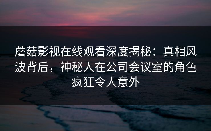 蘑菇影视在线观看深度揭秘：真相风波背后，神秘人在公司会议室的角色疯狂令人意外