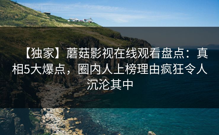 【独家】蘑菇影视在线观看盘点：真相5大爆点，圈内人上榜理由疯狂令人沉沦其中