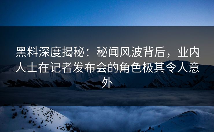 黑料深度揭秘：秘闻风波背后，业内人士在记者发布会的角色极其令人意外