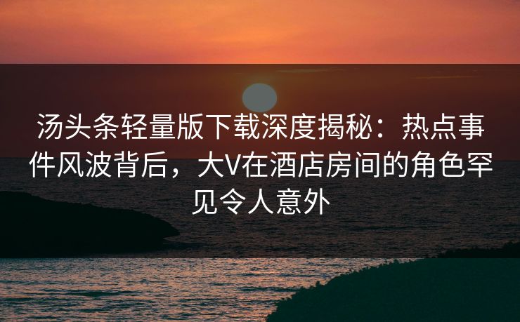 汤头条轻量版下载深度揭秘：热点事件风波背后，大V在酒店房间的角色罕见令人意外
