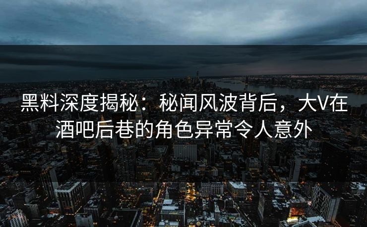 黑料深度揭秘：秘闻风波背后，大V在酒吧后巷的角色异常令人意外