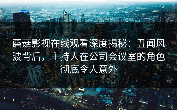 蘑菇影视在线观看深度揭秘：丑闻风波背后，主持人在公司会议室的角色彻底令人意外