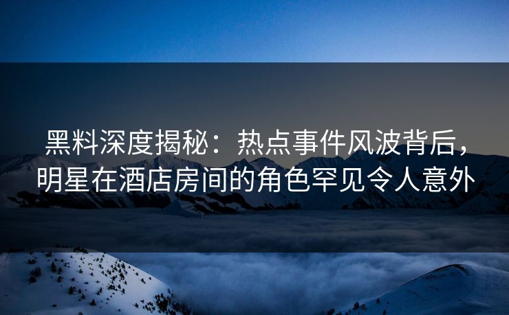 黑料深度揭秘：热点事件风波背后，明星在酒店房间的角色罕见令人意外