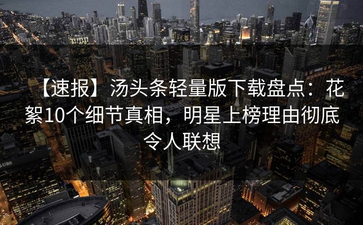 【速报】汤头条轻量版下载盘点：花絮10个细节真相，明星上榜理由彻底令人联想