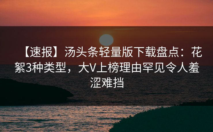 【速报】汤头条轻量版下载盘点：花絮3种类型，大V上榜理由罕见令人羞涩难挡