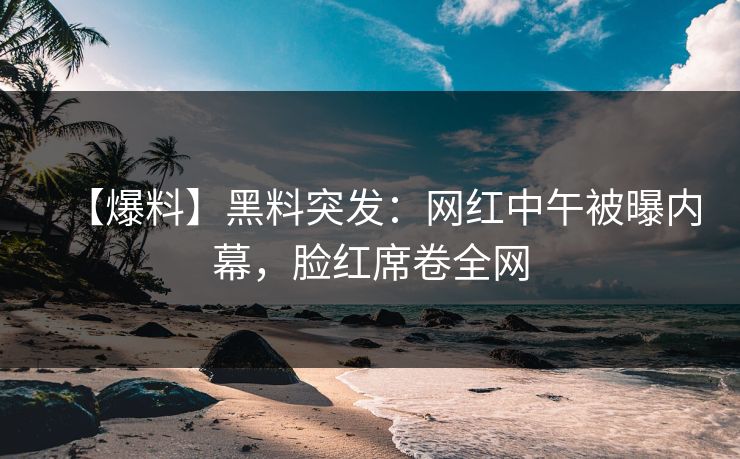 【爆料】黑料突发：网红中午被曝内幕，脸红席卷全网