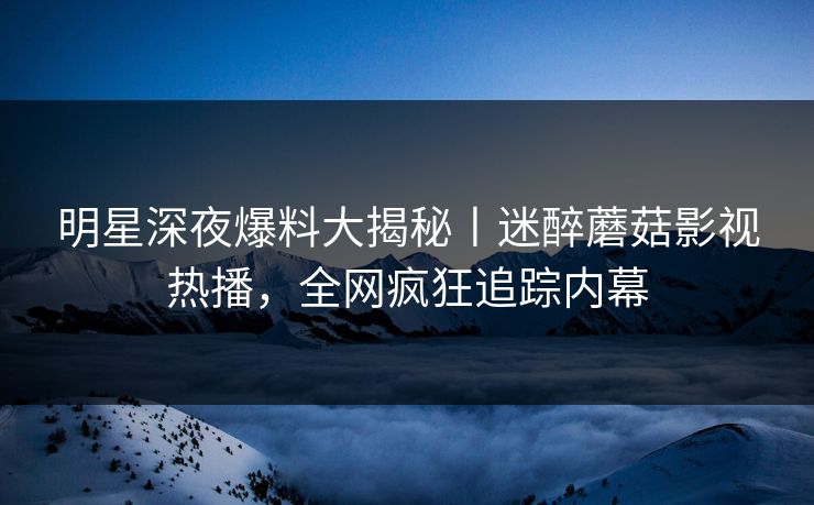 明星深夜爆料大揭秘丨迷醉蘑菇影视热播，全网疯狂追踪内幕