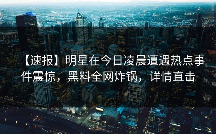 【速报】明星在今日凌晨遭遇热点事件震惊，黑料全网炸锅，详情直击