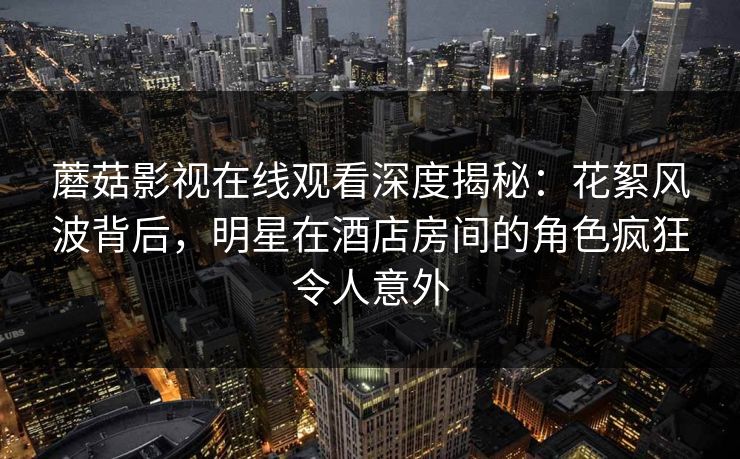 蘑菇影视在线观看深度揭秘：花絮风波背后，明星在酒店房间的角色疯狂令人意外