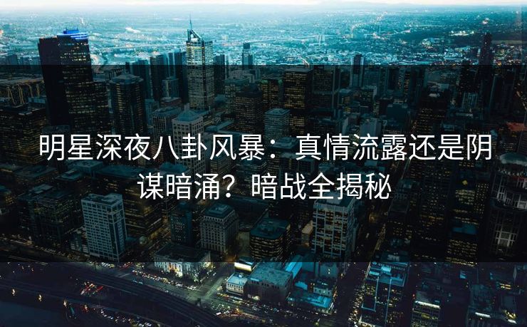 明星深夜八卦风暴：真情流露还是阴谋暗涌？暗战全揭秘