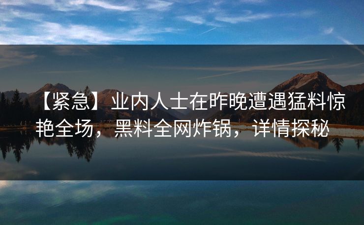【紧急】业内人士在昨晚遭遇猛料惊艳全场，黑料全网炸锅，详情探秘