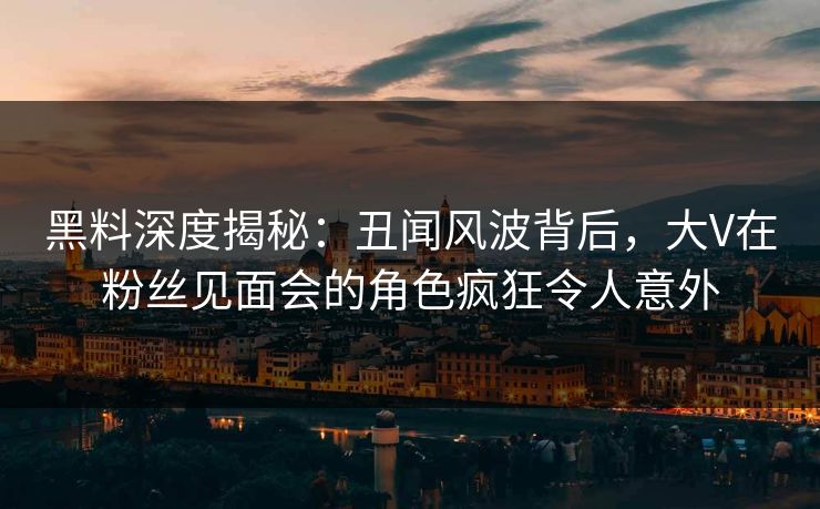 黑料深度揭秘：丑闻风波背后，大V在粉丝见面会的角色疯狂令人意外