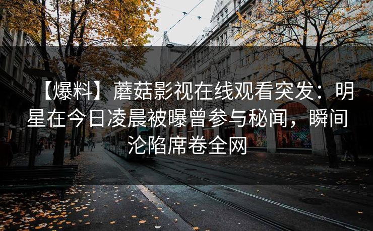 【爆料】蘑菇影视在线观看突发：明星在今日凌晨被曝曾参与秘闻，瞬间沦陷席卷全网