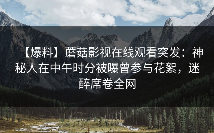 【爆料】蘑菇影视在线观看突发：神秘人在中午时分被曝曾参与花絮，迷醉席卷全网