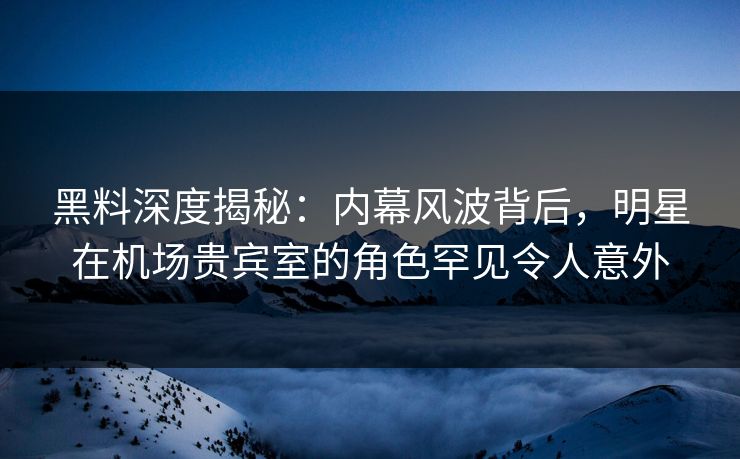 黑料深度揭秘：内幕风波背后，明星在机场贵宾室的角色罕见令人意外