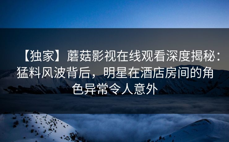 【独家】蘑菇影视在线观看深度揭秘：猛料风波背后，明星在酒店房间的角色异常令人意外