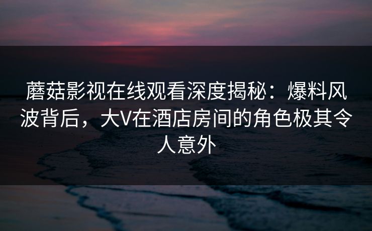 蘑菇影视在线观看深度揭秘：爆料风波背后，大V在酒店房间的角色极其令人意外