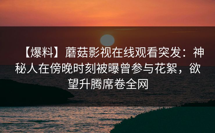 【爆料】蘑菇影视在线观看突发：神秘人在傍晚时刻被曝曾参与花絮，欲望升腾席卷全网