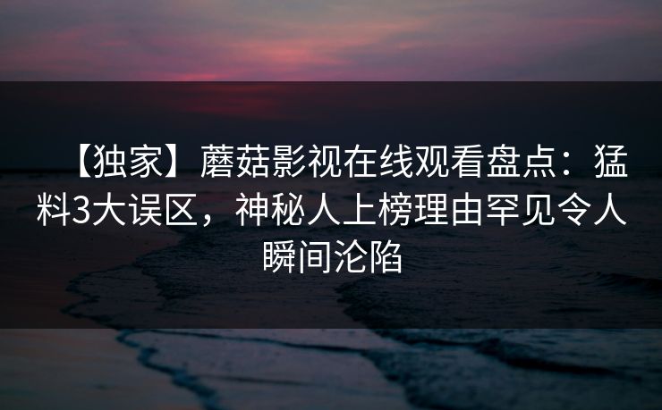 【独家】蘑菇影视在线观看盘点：猛料3大误区，神秘人上榜理由罕见令人瞬间沦陷