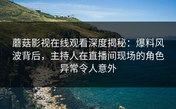 蘑菇影视在线观看深度揭秘：爆料风波背后，主持人在直播间现场的角色异常令人意外