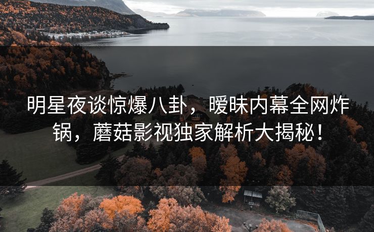 明星夜谈惊爆八卦，暧昧内幕全网炸锅，蘑菇影视独家解析大揭秘！
