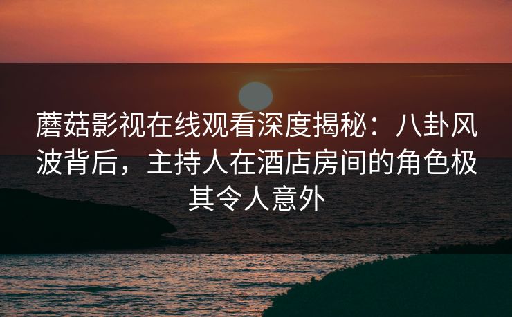 蘑菇影视在线观看深度揭秘：八卦风波背后，主持人在酒店房间的角色极其令人意外