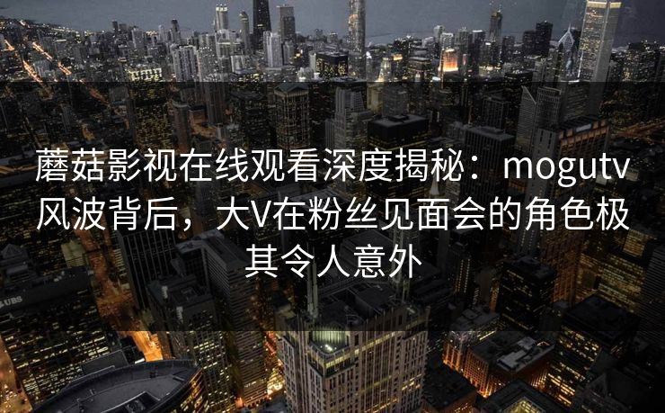 蘑菇影视在线观看深度揭秘:mogutv风波背后,大V在粉丝见面会的角色极其令人意外 蘑菇影视在线观看深度揭秘:mogutv风波背后,大V在粉丝见面会的角色极其令人意外