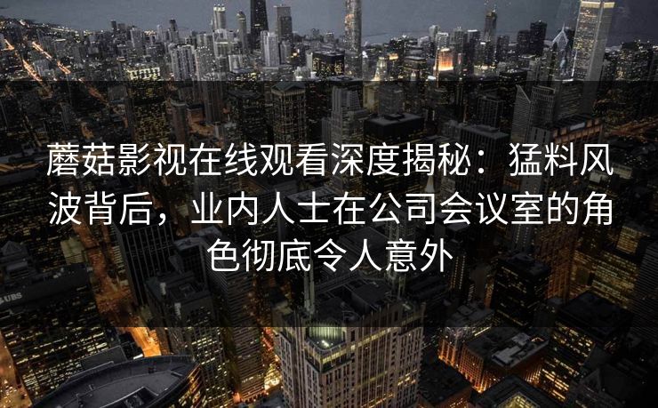 蘑菇影视在线观看深度揭秘:猛料风波背后,业内人士在公司会议室的角色彻底令人意外 蘑菇影视在线观看深度揭秘:猛料风波背后,业内人士在公司会议室的角色彻底令人意外