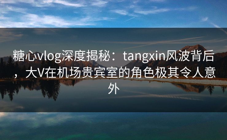 糖心vlog深度揭秘：tangxin风波背后，大V在机场贵宾室的角色极其令人意外