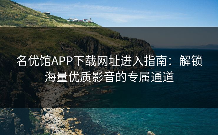 名优馆APP下载网址进入指南：解锁海量优质影音的专属通道