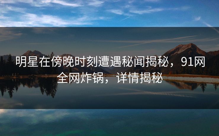 明星在傍晚时刻遭遇秘闻揭秘，91网全网炸锅，详情揭秘