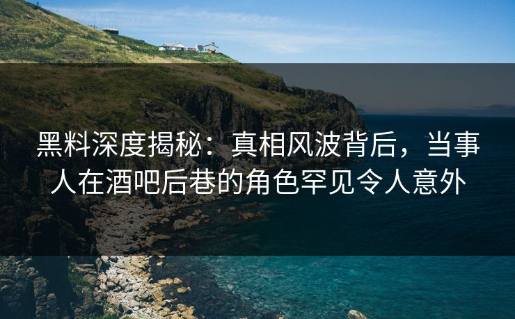 黑料深度揭秘：真相风波背后，当事人在酒吧后巷的角色罕见令人意外