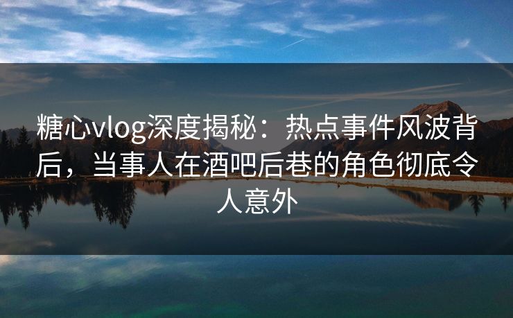 糖心vlog深度揭秘：热点事件风波背后，当事人在酒吧后巷的角色彻底令人意外