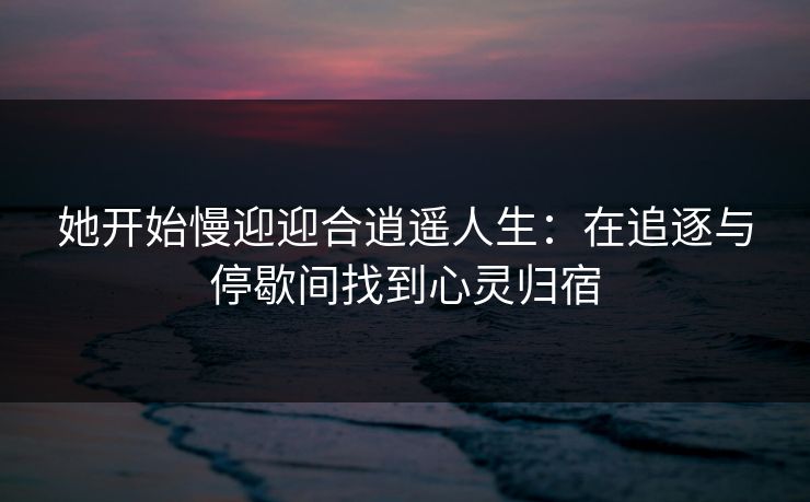 她开始慢迎迎合逍遥人生:在追逐与停歇间找到心灵归宿 她开始慢迎迎合逍遥人生:在追逐与停歇间找到心灵归宿