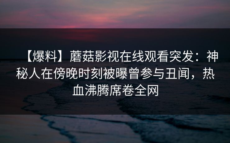 【爆料】蘑菇影视在线观看突发：神秘人在傍晚时刻被曝曾参与丑闻，热血沸腾席卷全网
