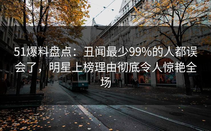51爆料盘点：丑闻最少99%的人都误会了，明星上榜理由彻底令人惊艳全场
