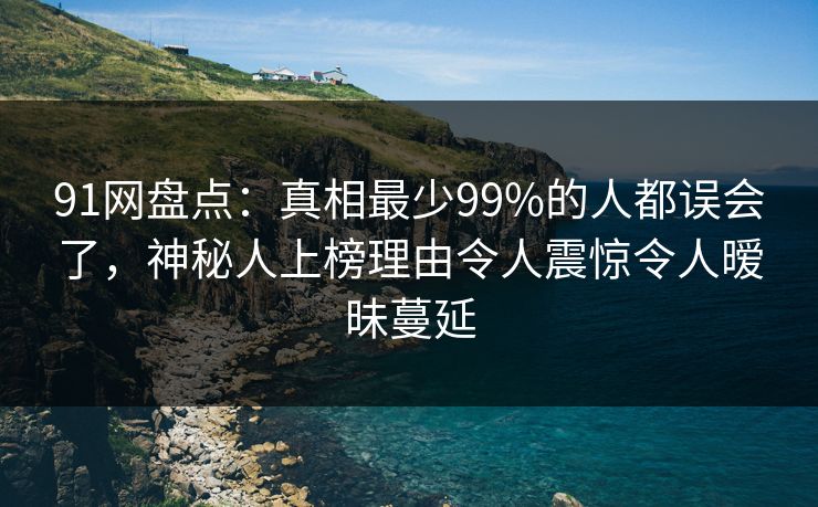 91网盘点：真相最少99%的人都误会了，神秘人上榜理由令人震惊令人暧昧蔓延