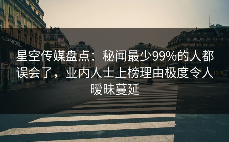 星空传媒盘点：秘闻最少99%的人都误会了，业内人士上榜理由极度令人暧昧蔓延