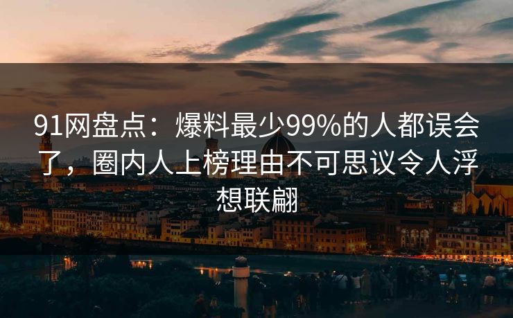91网盘点：爆料最少99%的人都误会了，圈内人上榜理由不可思议令人浮想联翩