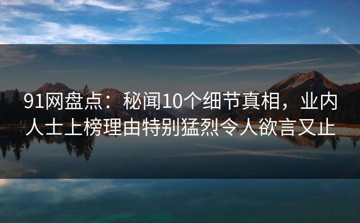 91网盘点：秘闻10个细节真相，业内人士上榜理由特别猛烈令人欲言又止