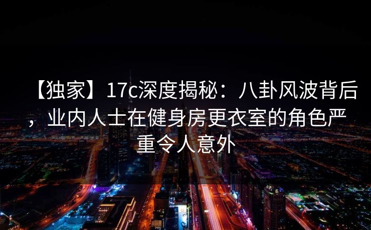 【独家】17c深度揭秘：八卦风波背后，业内人士在健身房更衣室的角色严重令人意外