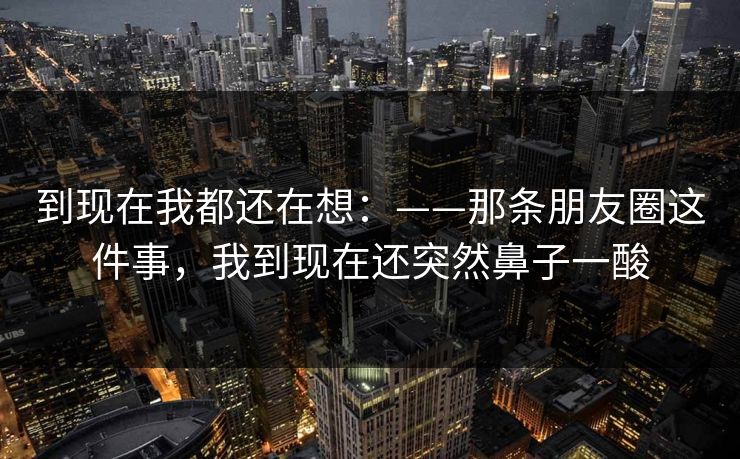 到现在我都还在想：——那条朋友圈这件事，我到现在还突然鼻子一酸
