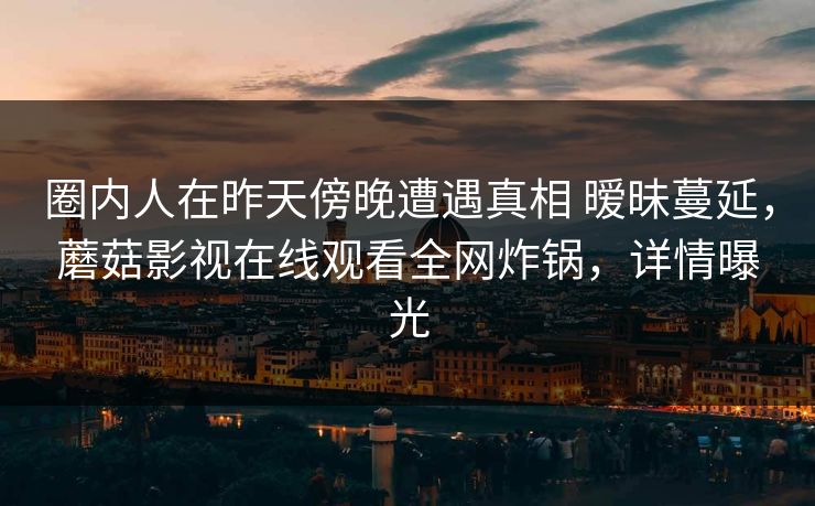 圈内人在昨天傍晚遭遇真相 暧昧蔓延，蘑菇影视在线观看全网炸锅，详情曝光