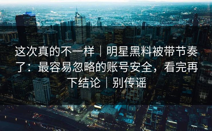 这次真的不一样｜明星黑料被带节奏了：最容易忽略的账号安全，看完再下结论｜别传谣