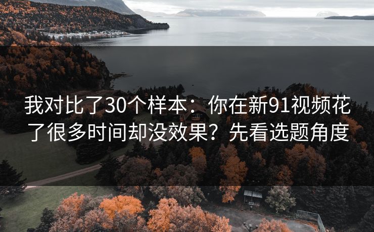 我对比了30个样本：你在新91视频花了很多时间却没效果？先看选题角度