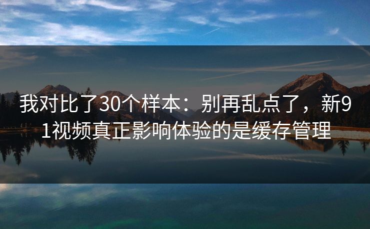 我对比了30个样本：别再乱点了，新91视频真正影响体验的是缓存管理