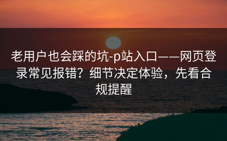 老用户也会踩的坑-p站入口——网页登录常见报错？细节决定体验，先看合规提醒