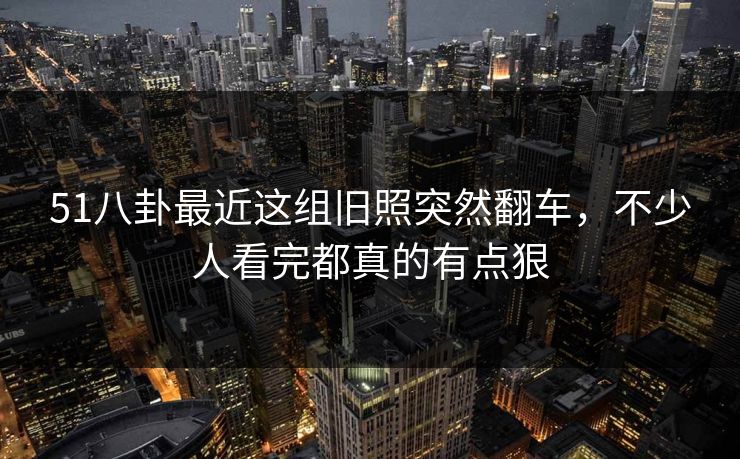51八卦最近这组旧照突然翻车,不少人看完都真的有点狠 51八卦最近这组旧照突然翻车,不少人看完都真的有点狠
